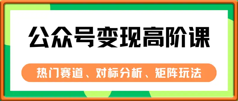 公众号变现高阶课：热门赛道、对标分析、广告主变现流程、矩阵玩法